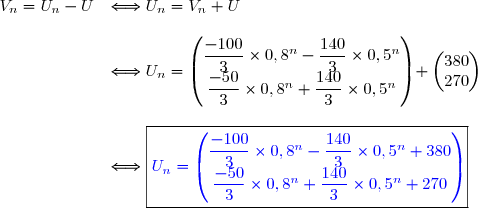 \begin{array}{cl} V_n=U_n-U&\Longleftrightarrow U_n=V_n+U  \\\\&\Longleftrightarrow  U_n=\begin{pmatrix} \dfrac{-100}{3}\times 0,8^n - \dfrac{140}{3} \times 0,5^n \\ \dfrac{-50}{3} \times 0,8^n + \dfrac{140}{3} \times 0,5^n \end{pmatrix}+\begin{pmatrix}380\\270 \end{pmatrix} \\\\&\Longleftrightarrow \boxed{\color{blue} U_n=\begin{pmatrix} \dfrac{-100}{3}\times 0,8^n - \dfrac{140}{3} \times 0,5^n +380\\ \dfrac{-50}{3} \times 0,8^n + \dfrac{140}{3} \times 0,5^n +270\end{pmatrix}} \end{array}